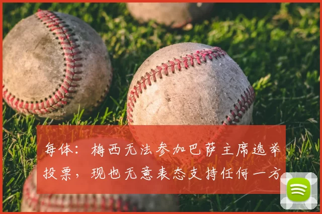 每体：梅西无法参加巴萨主席选举投票，现也无意表态支持任何一方