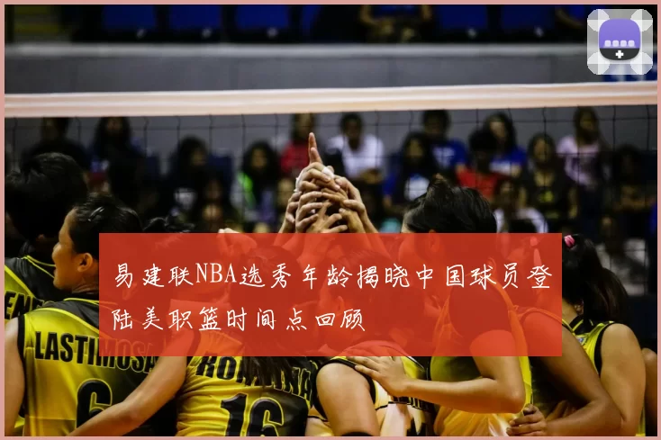 易建联NBA选秀年龄揭晓中国球员登陆美职篮时间点回顾