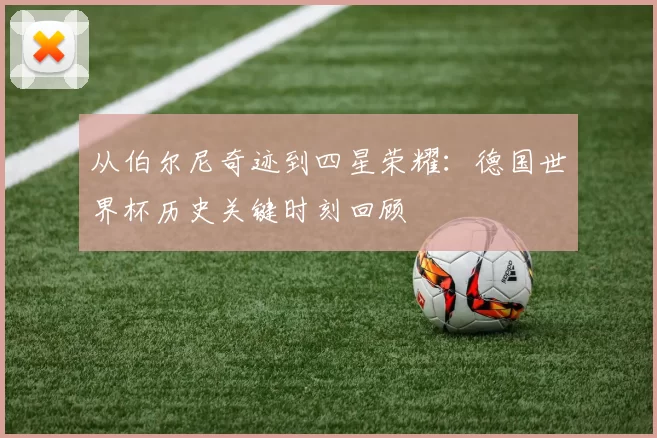 从伯尔尼奇迹到四星荣耀：德国世界杯历史关键时刻回顾
