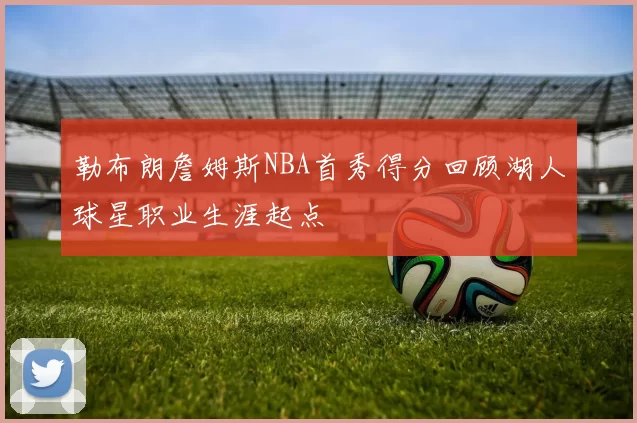 勒布朗詹姆斯NBA首秀得分回顾湖人球星职业生涯起点