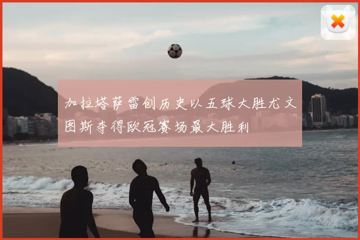 加拉塔萨雷创历史以五球大胜尤文图斯夺得欧冠赛场最大胜利