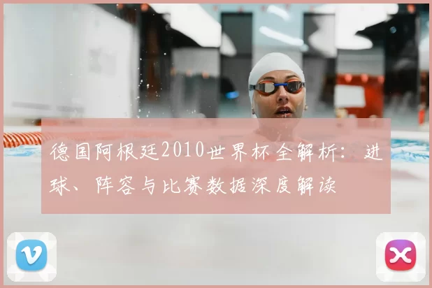 德国阿根廷2010世界杯全解析：进球、阵容与比赛数据深度解读