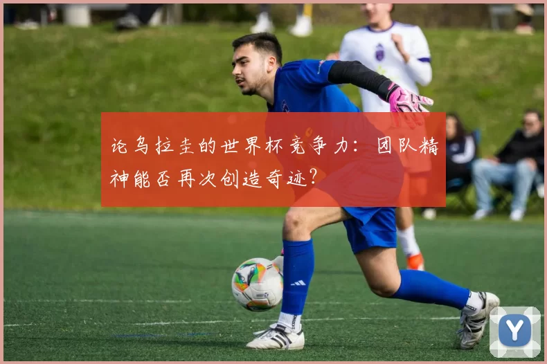 论乌拉圭的世界杯竞争力：团队精神能否再次创造奇迹？