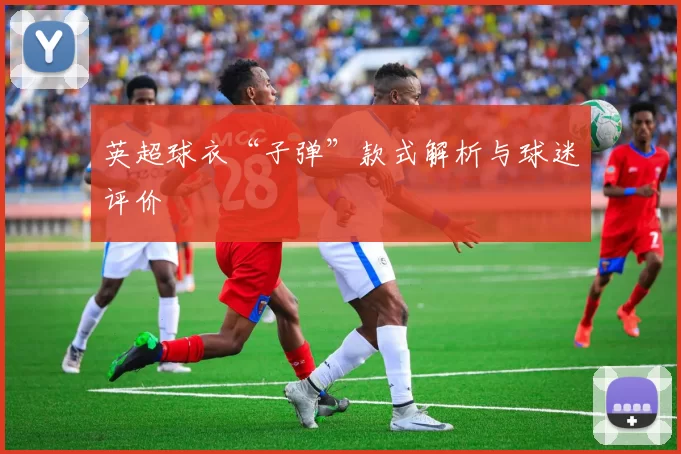 英超球衣“子弹”款式解析与球迷评价