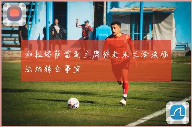 加拉塔萨雷副主席将赴米兰洽谈福法纳转会事宜