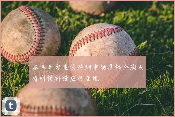 本坦库尔重伤热刺中场危机加剧或将引援补强应对困境
