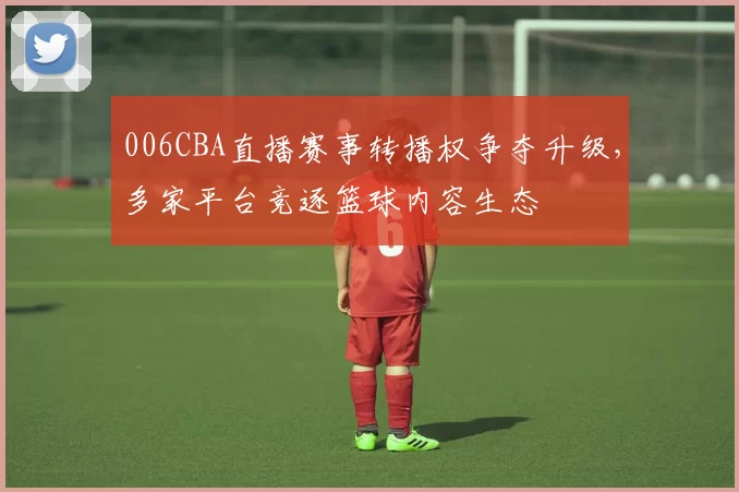006CBA直播赛事转播权争夺升级，多家平台竞逐篮球内容生态