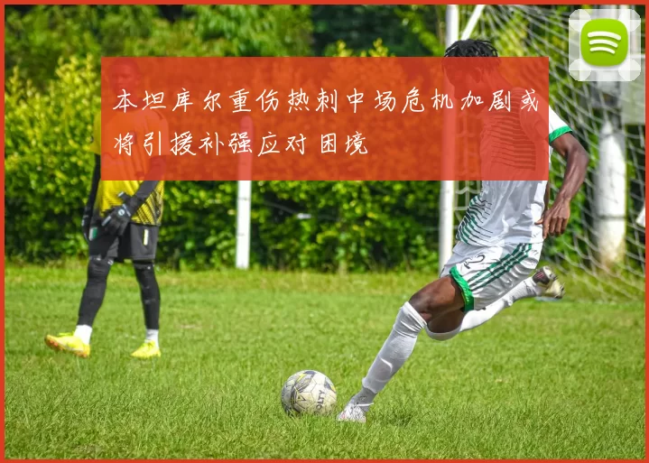 本坦库尔重伤热刺中场危机加剧或将引援补强应对困境