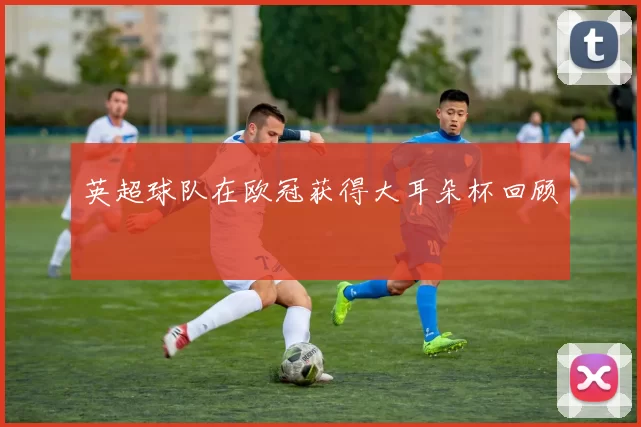 英超球队在欧冠获得大耳朵杯回顾