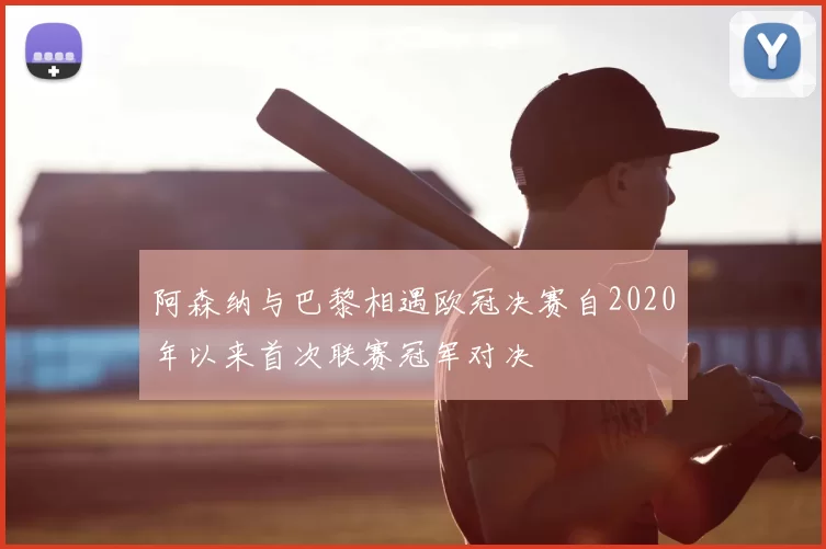阿森纳与巴黎相遇欧冠决赛自2020年以来首次联赛冠军对决