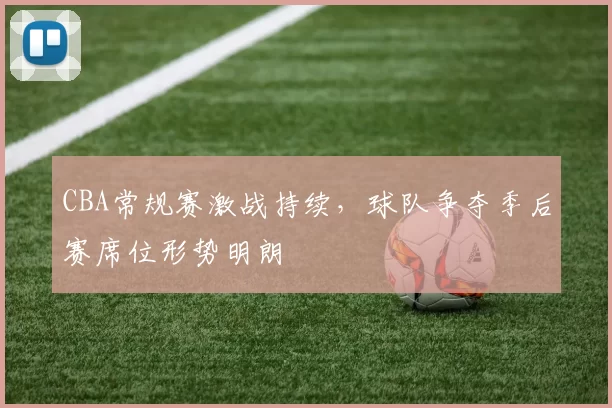 CBA常规赛激战持续，球队争夺季后赛席位形势明朗