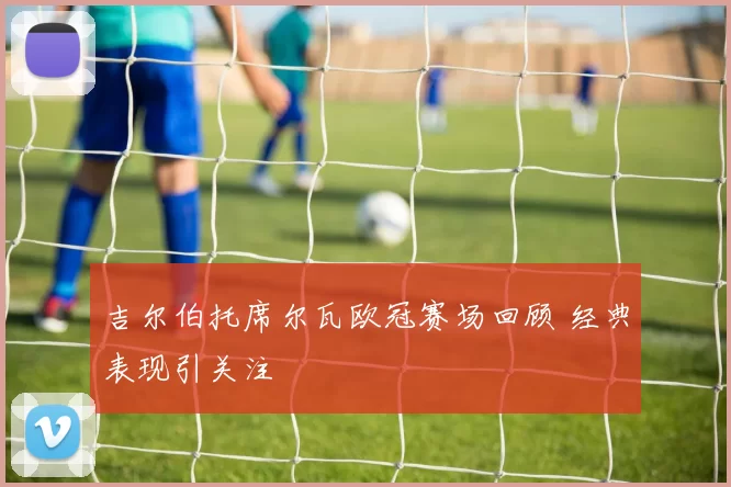 吉尔伯托席尔瓦欧冠赛场回顾 经典表现引关注