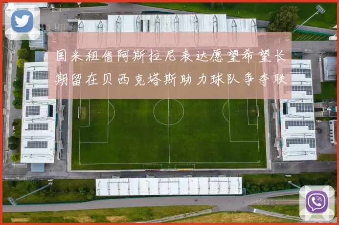 国米租借阿斯拉尼表达愿望希望长期留在贝西克塔斯助力球队争夺联赛冠军