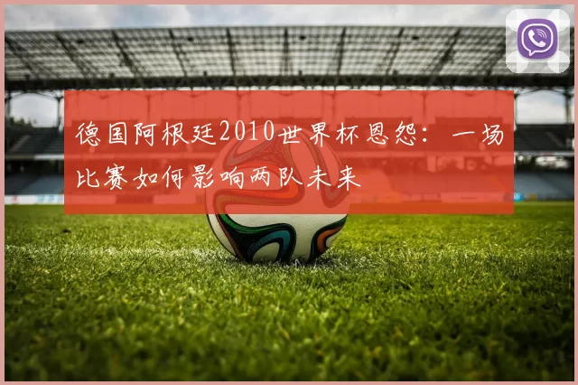 德国阿根廷2010世界杯恩怨:一场比赛如何影响两队未来