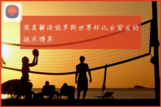 深度解读俄罗斯世界杯比分背后的战术博弈