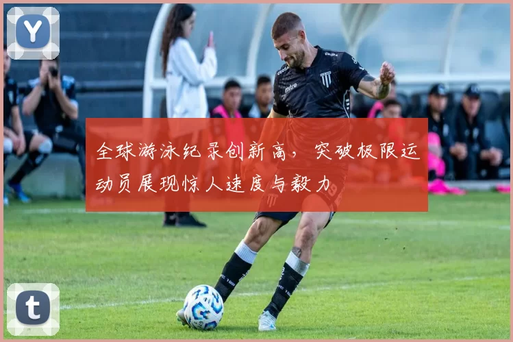 全球游泳纪录创新高，突破极限运动员展现惊人速度与毅力