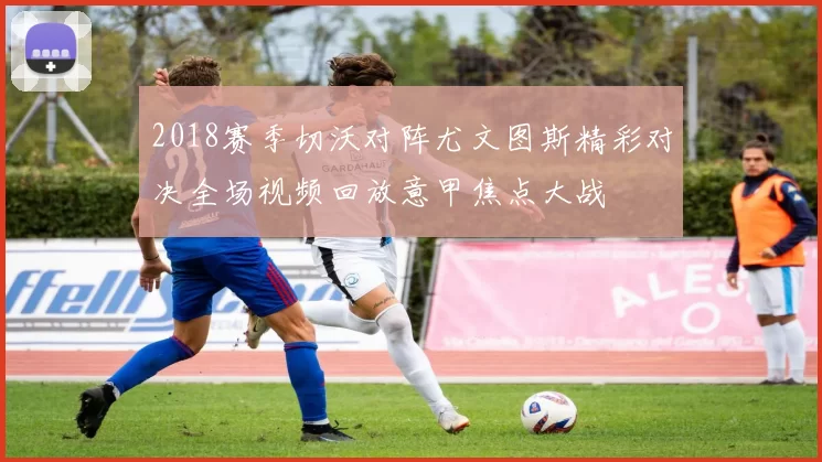 2018赛季切沃对阵尤文图斯精彩对决全场视频回放意甲焦点大战