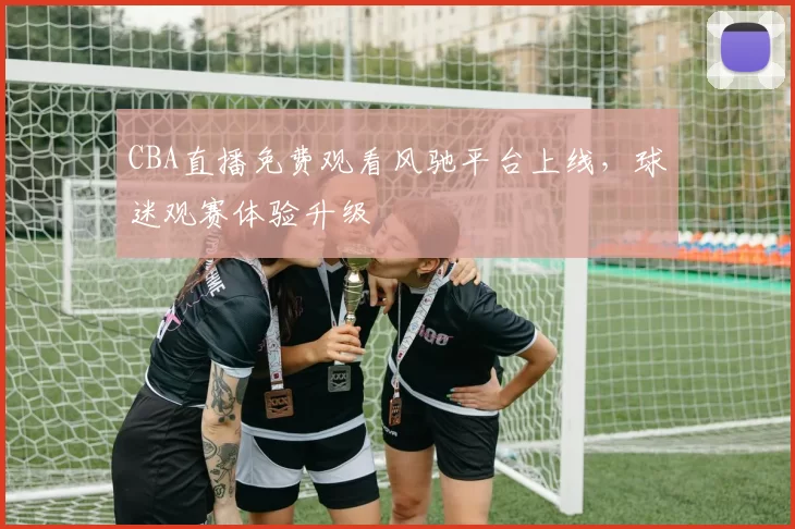 CBA直播免费观看风驰平台上线，球迷观赛体验升级