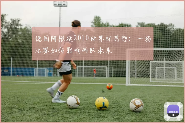 德国阿根廷2010世界杯恩怨:一场比赛如何影响两队未来