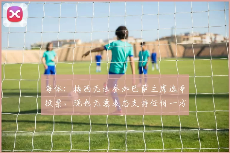 每体：梅西无法参加巴萨主席选举投票，现也无意表态支持任何一方