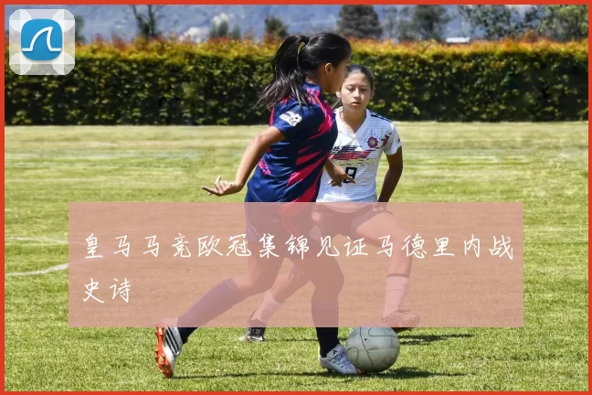 皇马马竞欧冠集锦见证马德里内战史诗