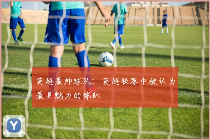 英超最帅球队：英超联赛中被认为最具魅力的球队