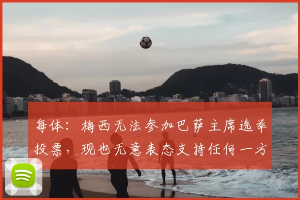 每体：梅西无法参加巴萨主席选举投票，现也无意表态支持任何一方