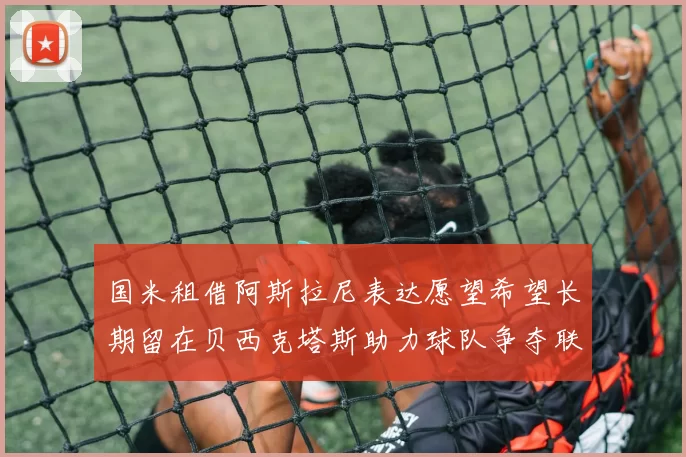 国米租借阿斯拉尼表达愿望希望长期留在贝西克塔斯助力球队争夺联赛冠军