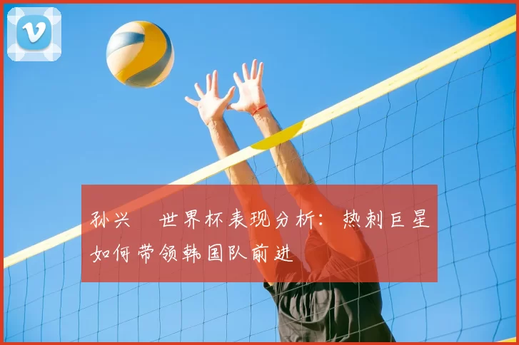 孙兴慜世界杯表现分析:热刺巨星如何带领韩国队前进
