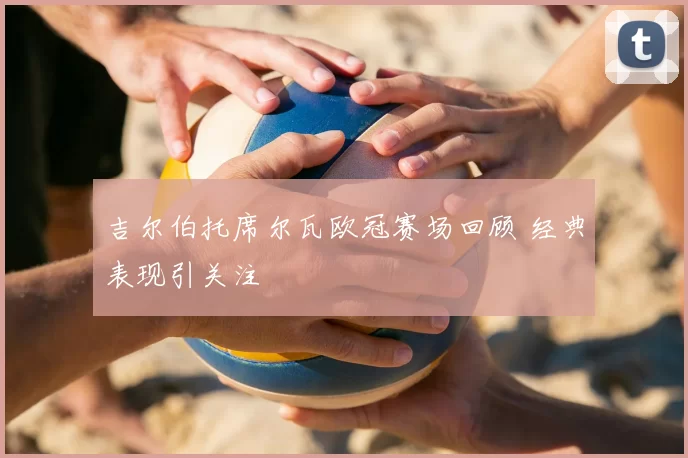 吉尔伯托席尔瓦欧冠赛场回顾 经典表现引关注