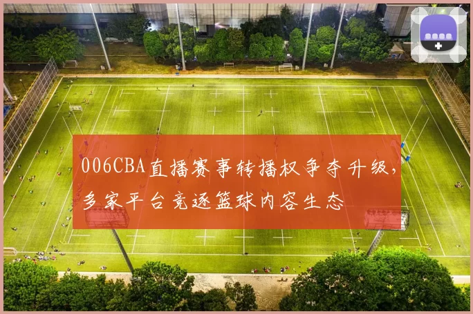 006CBA直播赛事转播权争夺升级，多家平台竞逐篮球内容生态