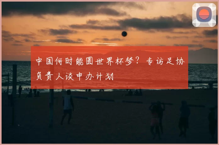 中国何时能圆世界杯梦？专访足协负责人谈申办计划