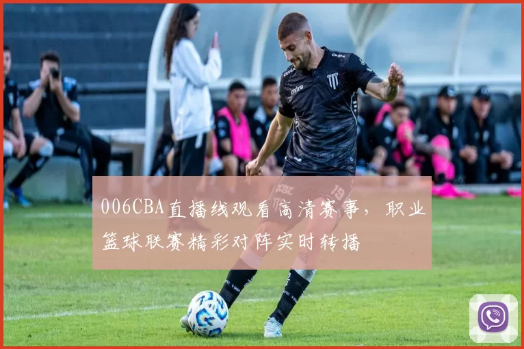 006CBA直播线观看高清赛事，职业篮球联赛精彩对阵实时转播