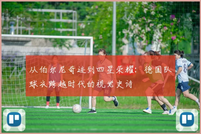 从伯尔尼奇迹到四星荣耀：德国队球衣跨越时代的视觉史诗