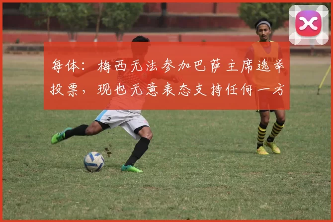 每体：梅西无法参加巴萨主席选举投票，现也无意表态支持任何一方