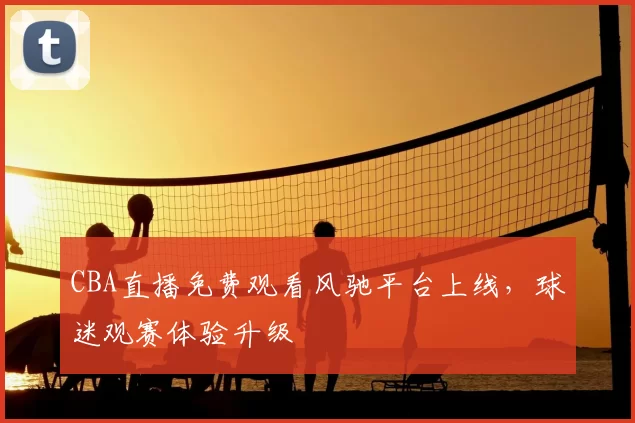 CBA直播免费观看风驰平台上线，球迷观赛体验升级