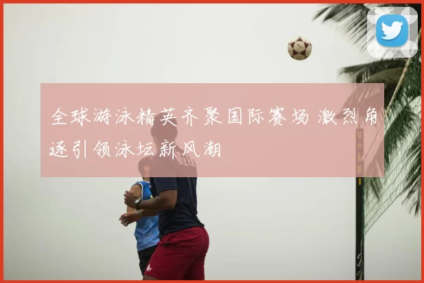 全球游泳精英齐聚国际赛场 激烈角逐引领泳坛新风潮