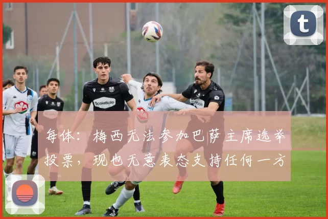 每体：梅西无法参加巴萨主席选举投票，现也无意表态支持任何一方